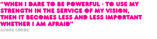 “When I dare to be powerful - to use my  strength in the service of my vision,  then it becomes less and less important  whether I am afraid” Audre Lorde 